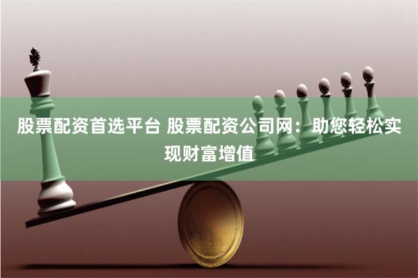 股票配资首选平台 股票配资公司网：助您轻松实现财富增值