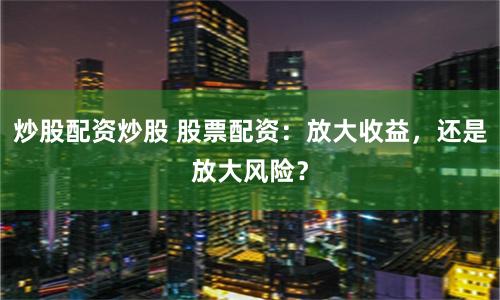 炒股配资炒股 股票配资：放大收益，还是放大风险？