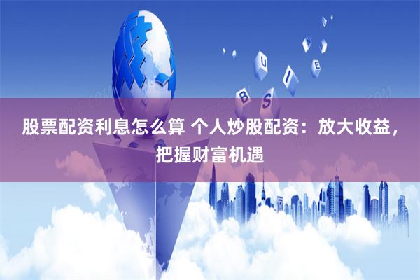 股票配资利息怎么算 个人炒股配资：放大收益，把握财富机遇