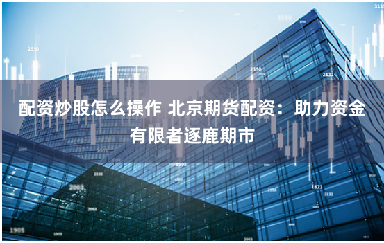 配资炒股怎么操作 北京期货配资：助力资金有限者逐鹿期市