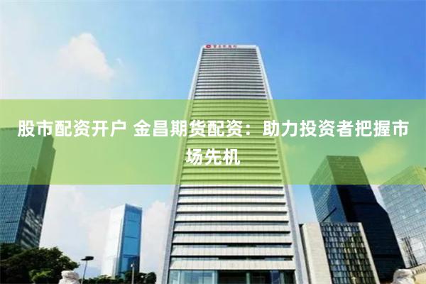 股市配资开户 金昌期货配资：助力投资者把握市场先机