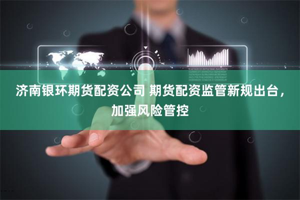济南银环期货配资公司 期货配资监管新规出台，加强风险管控