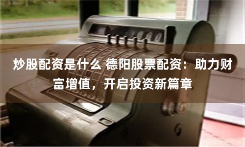 炒股配资是什么 德阳股票配资：助力财富增值，开启投资新篇章