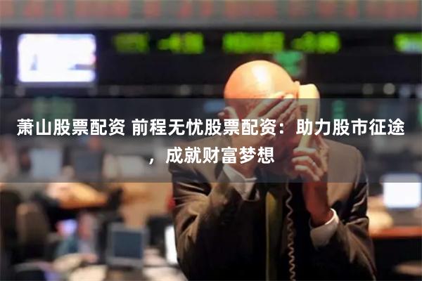 萧山股票配资 前程无忧股票配资：助力股市征途，成就财富梦想