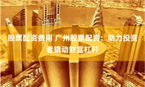 股票配资费用 广州股票配资：助力投资者撬动财富杠杆