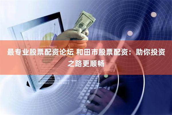 最专业股票配资论坛 和田市股票配资：助你投资之路更顺畅