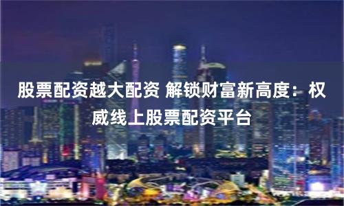 股票配资越大配资 解锁财富新高度：权威线上股票配资平台