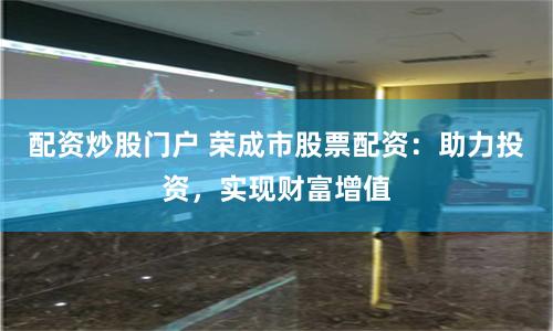 配资炒股门户 荣成市股票配资：助力投资，实现财富增值