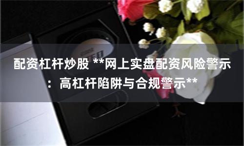 配资杠杆炒股 **网上实盘配资风险警示：高杠杆陷阱与合规警示**