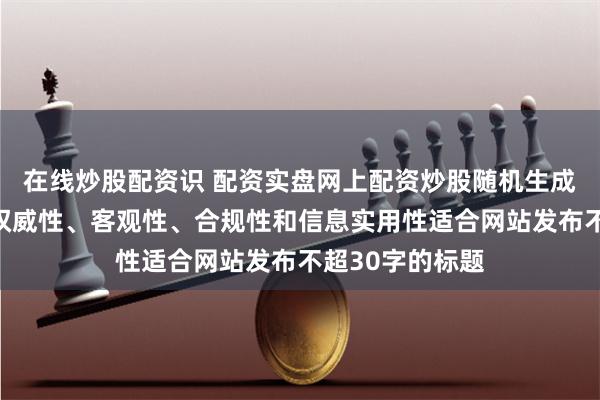 在线炒股配资识 配资实盘网上配资炒股随机生成含有中立性、权威性、客观性、合规性和信息实用性适合网站发布不超30字的标题