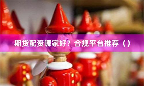 期货配资哪家好？合规平台推荐（）