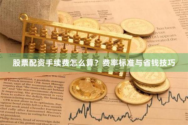 股票配资手续费怎么算？费率标准与省钱技巧